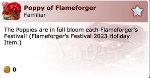 Poppy of Flameforger - Familiar
The Poppies are in full bloom each Flameforger's Festival! (Flameforger's Festival 2023 Holiday Item.)